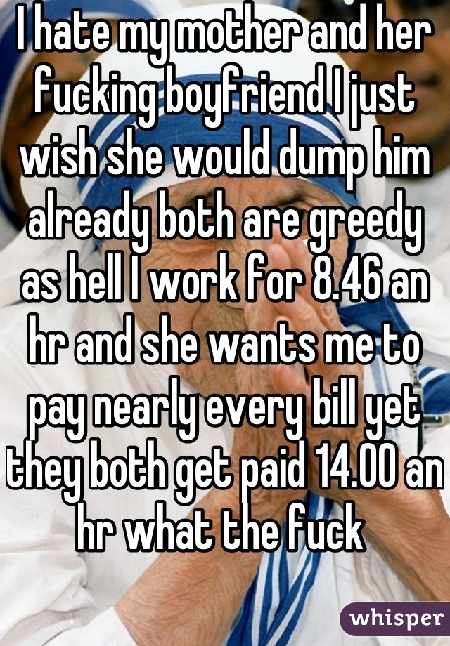 I hate my mother and her fucking boyfriend I just wish she would dump him already both are greedy as hell I work for 8.46 an hr and she wants me to pay nearly every bill yet they both get paid 14.00 an hr what the fuck 