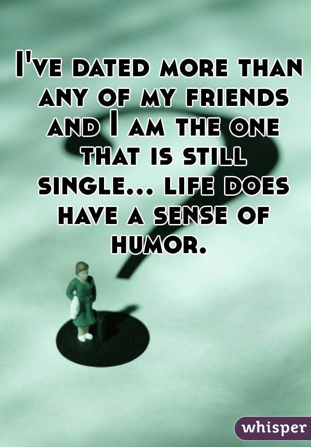 I've dated more than any of my friends and I am the one that is still single... life does have a sense of humor. 