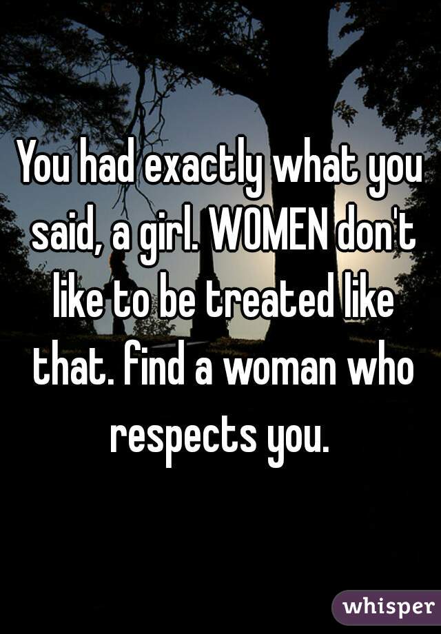 You had exactly what you said, a girl. WOMEN don't like to be treated like that. find a woman who respects you. 