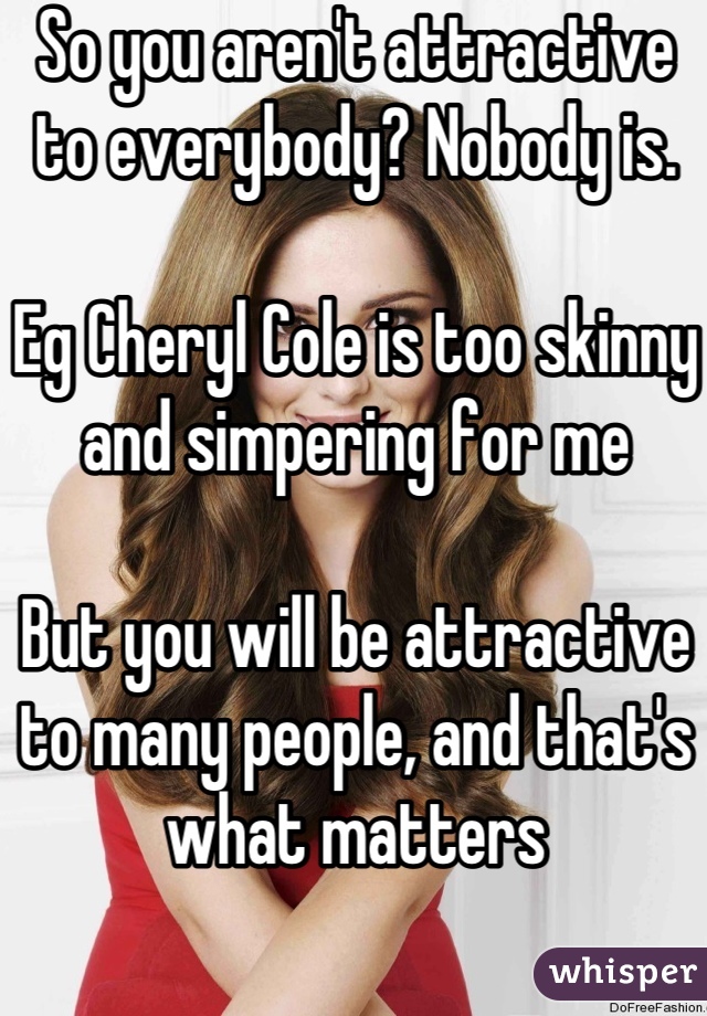 So you aren't attractive to everybody? Nobody is.

Eg Cheryl Cole is too skinny and simpering for me

But you will be attractive to many people, and that's what matters