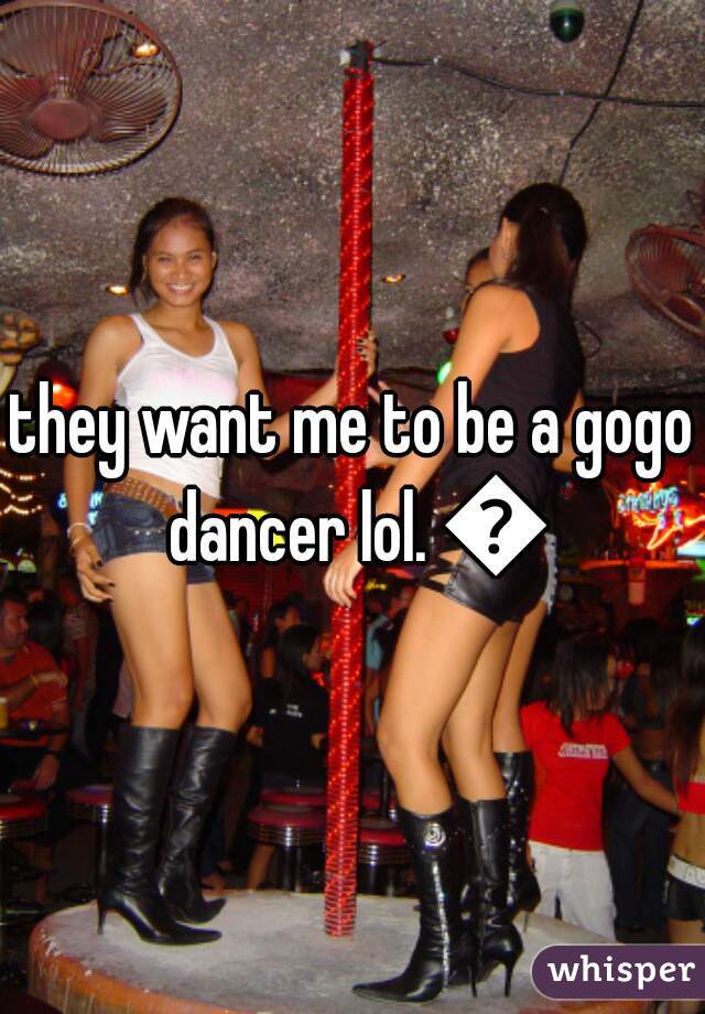 they want me to be a gogo dancer lol. 😄