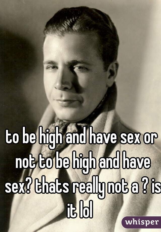to be high and have sex or not to be high and have sex? thats really not a ? is it lol  