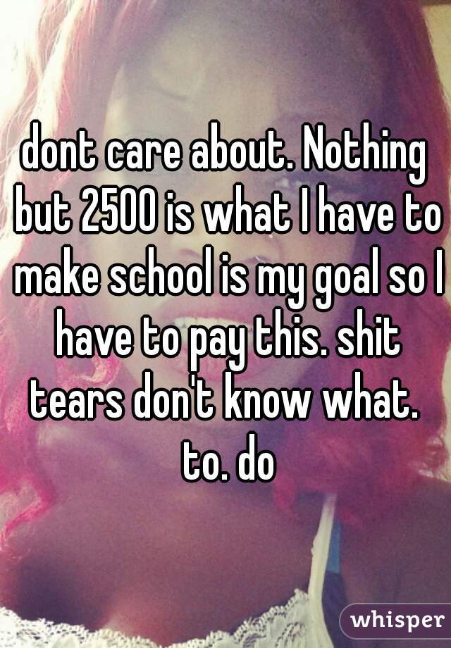 dont care about. Nothing but 2500 is what I have to make school is my goal so I have to pay this. shit tears don't know what.  to. do