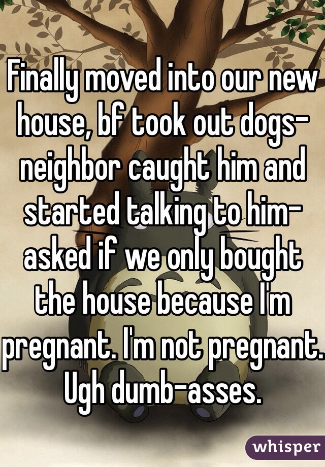 Finally moved into our new house, bf took out dogs- neighbor caught him and started talking to him- asked if we only bought the house because I'm pregnant. I'm not pregnant. Ugh dumb-asses. 