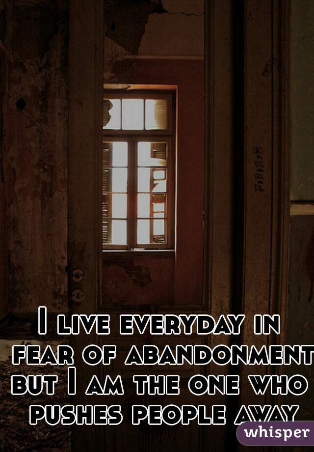I live everyday in fear of abandonment 






but I am the one who pushes people away