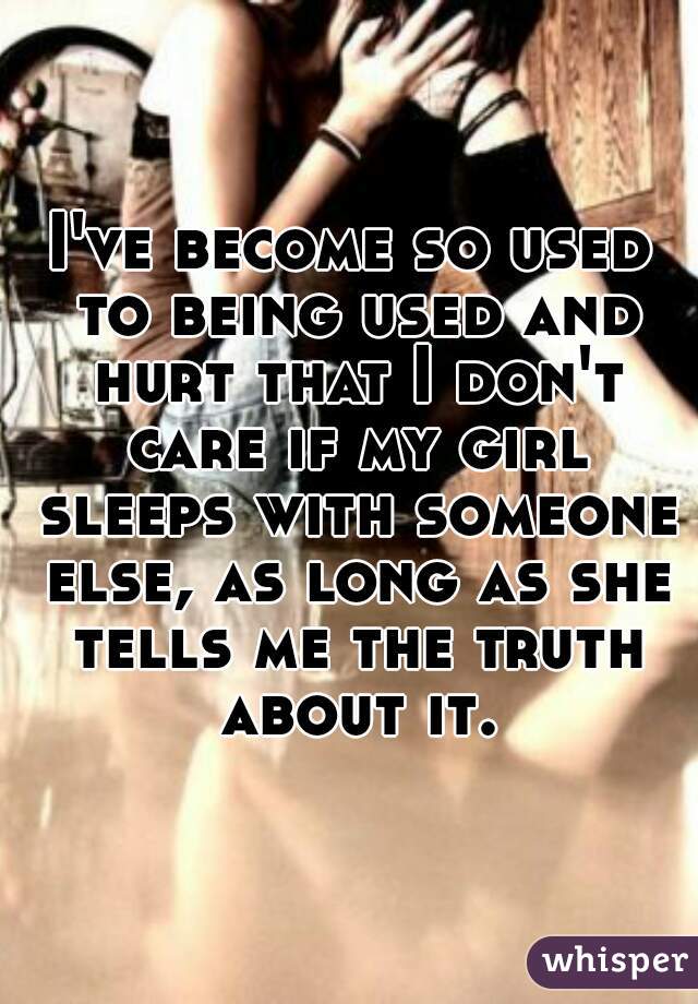 I've become so used to being used and hurt that I don't care if my girl sleeps with someone else, as long as she tells me the truth about it.