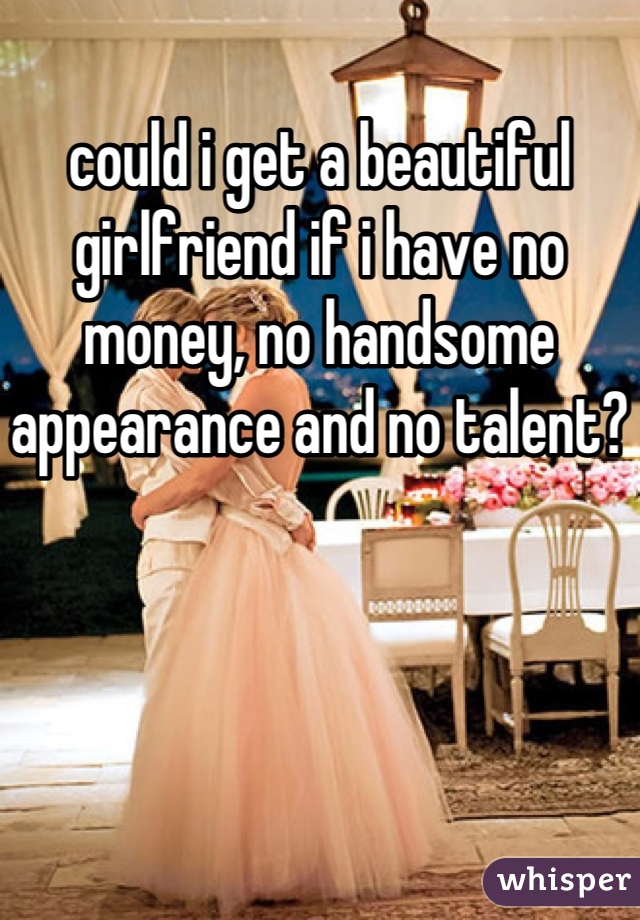 could i get a beautiful girlfriend if i have no money, no handsome appearance and no talent?