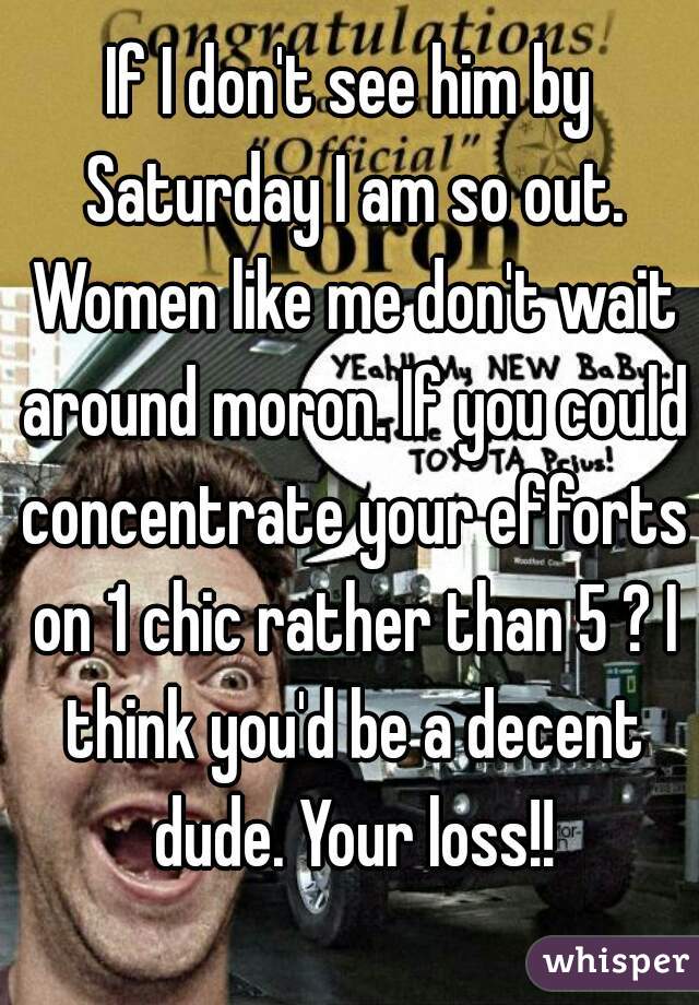 If I don't see him by Saturday I am so out. Women like me don't wait around moron. If you could concentrate your efforts on 1 chic rather than 5 ? I think you'd be a decent dude. Your loss!!