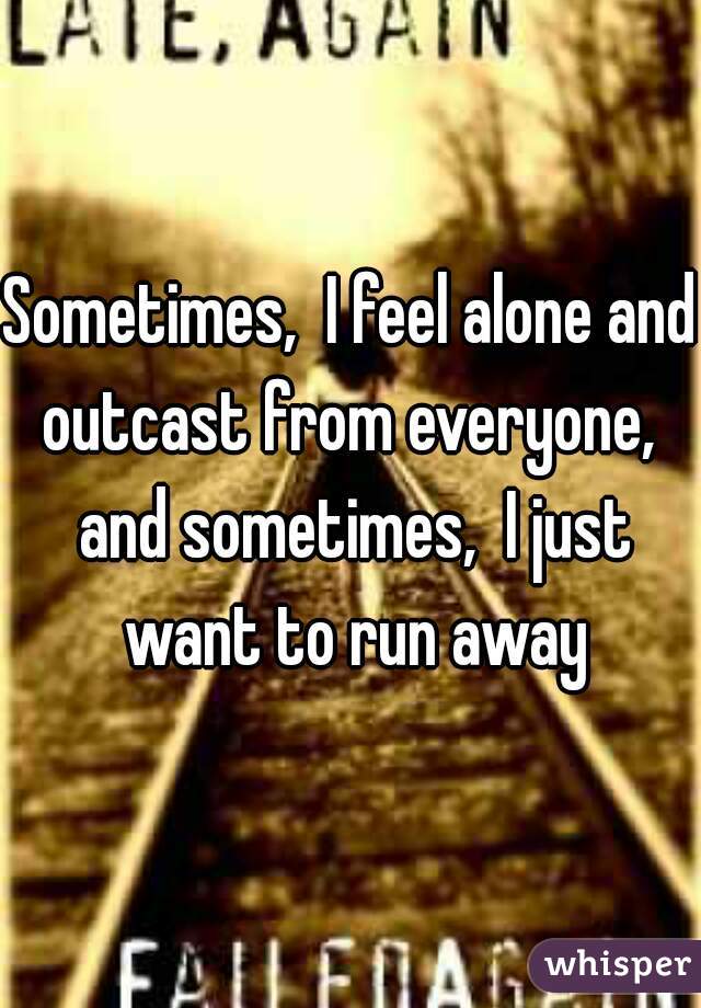Sometimes,  I feel alone and outcast from everyone,  and sometimes,  I just want to run away