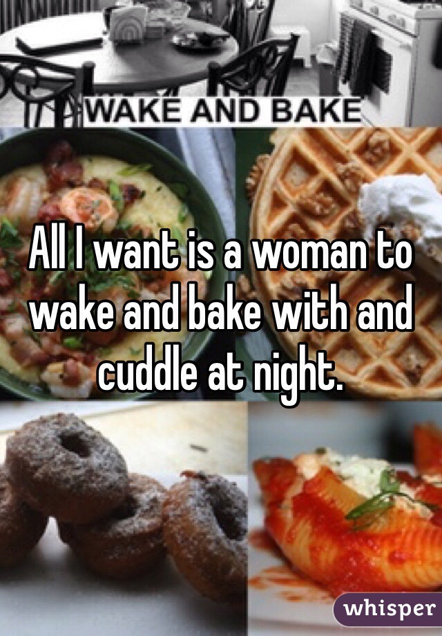 All I want is a woman to wake and bake with and cuddle at night. 