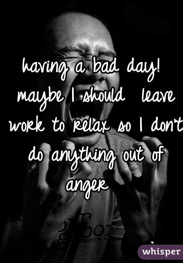 having a bad day! maybe I should  leave work to relax so I don't do anything out of anger  
