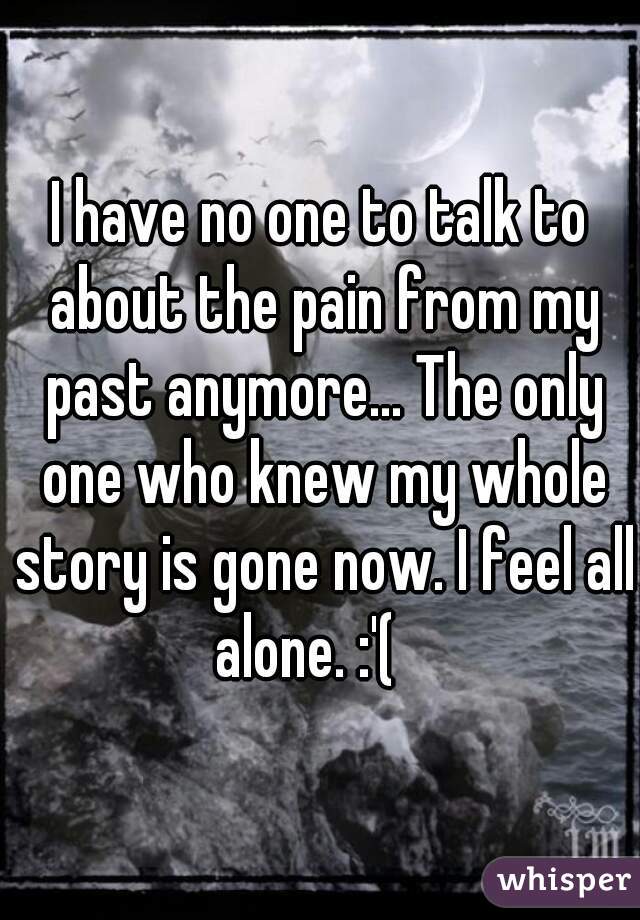 I have no one to talk to about the pain from my past anymore... The only one who knew my whole story is gone now. I feel all alone. :'(   
