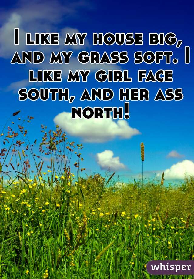 I like my house big, and my grass soft. I like my girl face south, and her ass north!