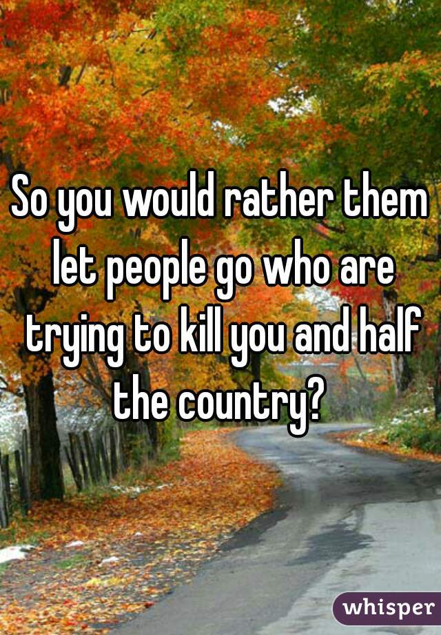 So you would rather them let people go who are trying to kill you and half the country? 