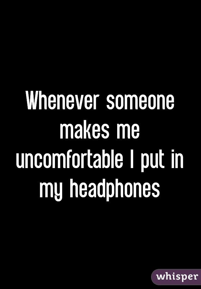 Whenever someone makes me uncomfortable I put in my headphones