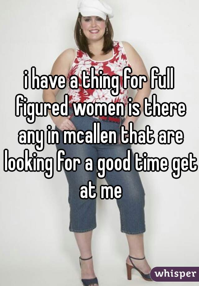 i have a thing for full figured women is there any in mcallen that are looking for a good time get at me