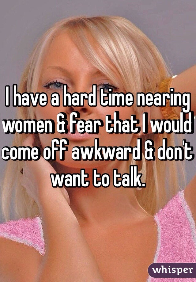 I have a hard time nearing women & fear that I would come off awkward & don't want to talk.