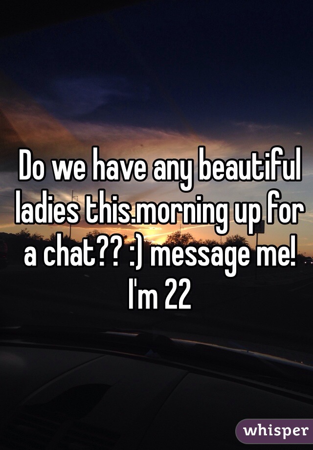 Do we have any beautiful ladies this.morning up for a chat?? :) message me! I'm 22
