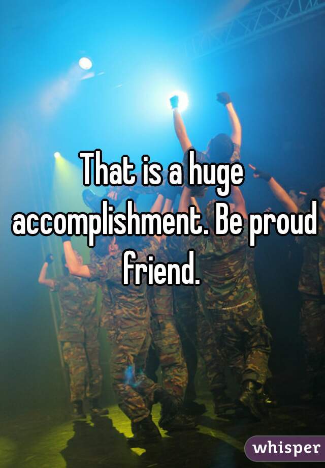 That is a huge accomplishment. Be proud friend. 