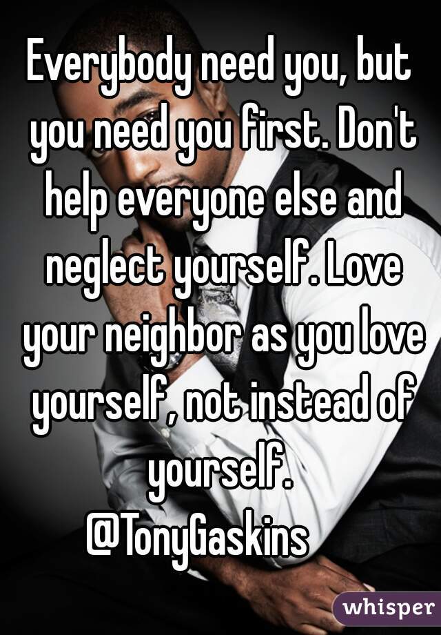 Everybody need you, but you need you first. Don't help everyone else and neglect yourself. Love your neighbor as you love yourself, not instead of yourself. 
@TonyGaskins     