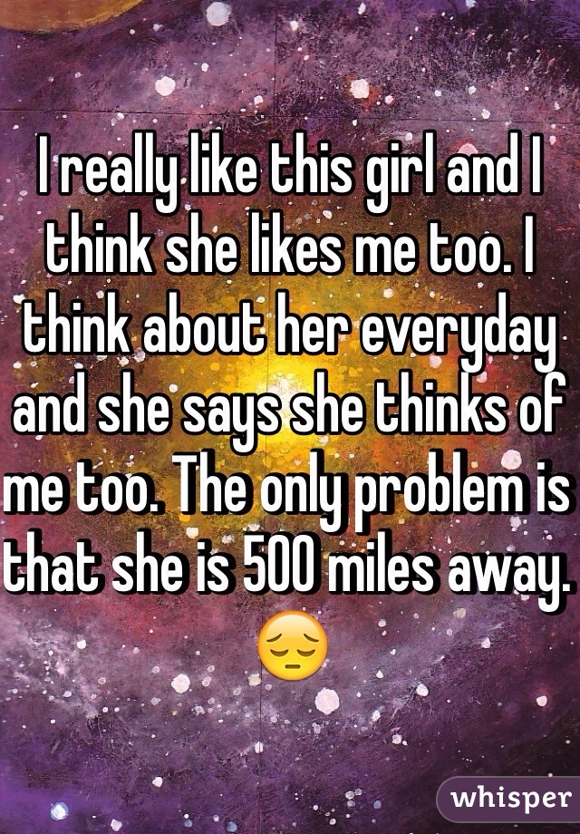 I really like this girl and I think she likes me too. I think about her everyday and she says she thinks of me too. The only problem is that she is 500 miles away. 😔