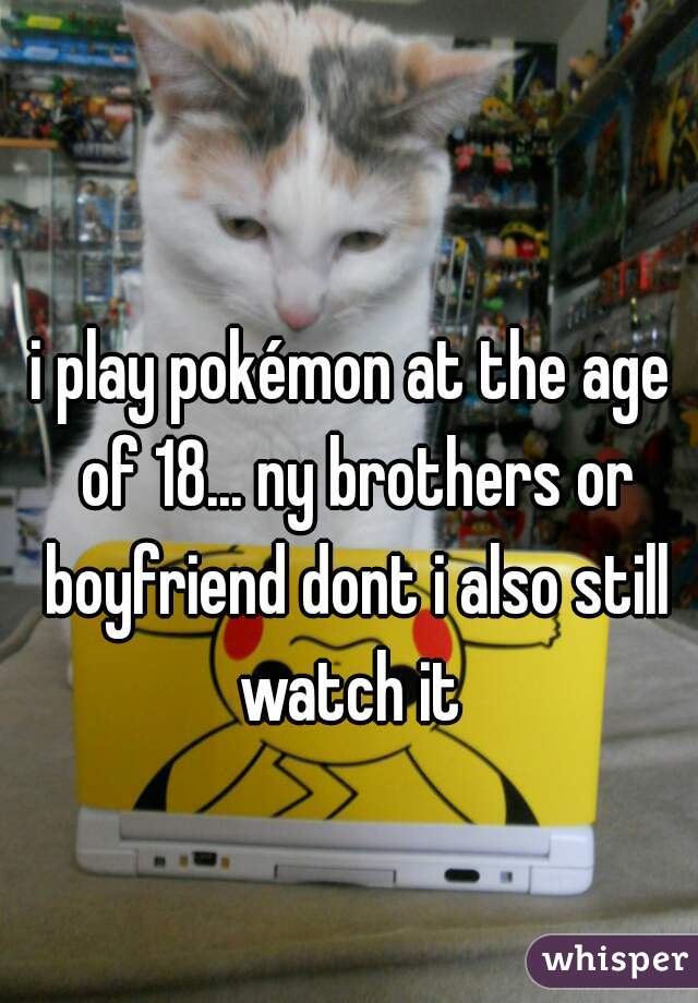 i play pokémon at the age of 18... ny brothers or boyfriend dont i also still watch it 