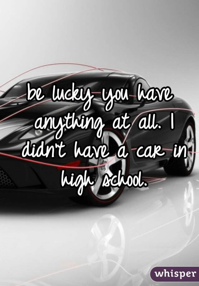 be lucky you have anything at all. I didn't have a car in high school.