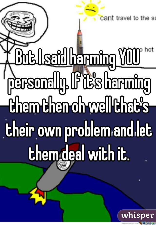But I said harming YOU personally. If it's harming them then oh well that's their own problem and let them deal with it.