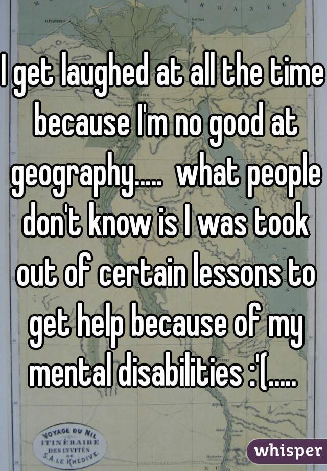 I get laughed at all the time because I'm no good at geography.....  what people don't know is I was took out of certain lessons to get help because of my mental disabilities :'(..... 