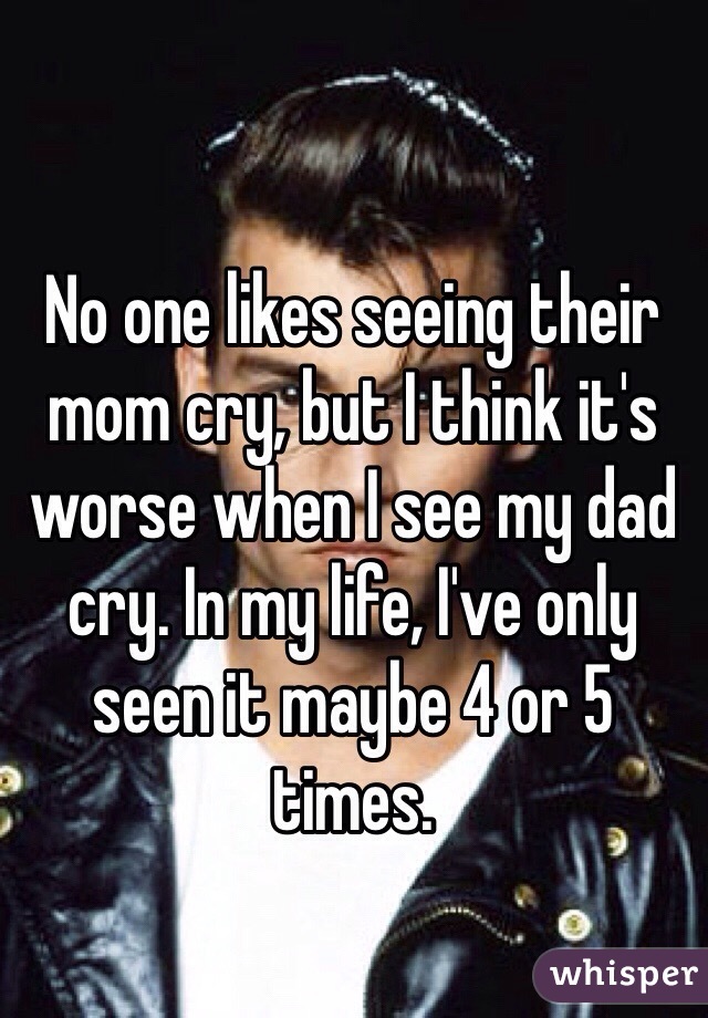 No one likes seeing their mom cry, but I think it's worse when I see my dad cry. In my life, I've only seen it maybe 4 or 5 times.