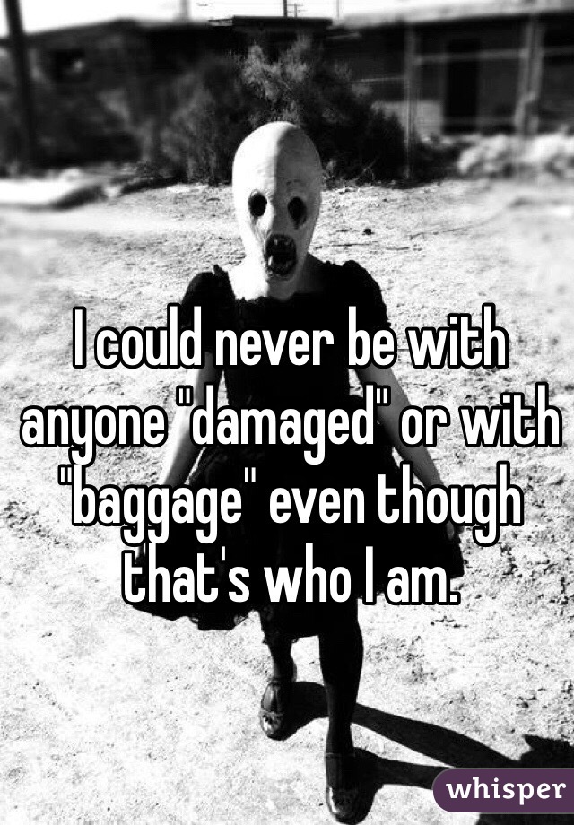 I could never be with anyone "damaged" or with "baggage" even though that's who I am.