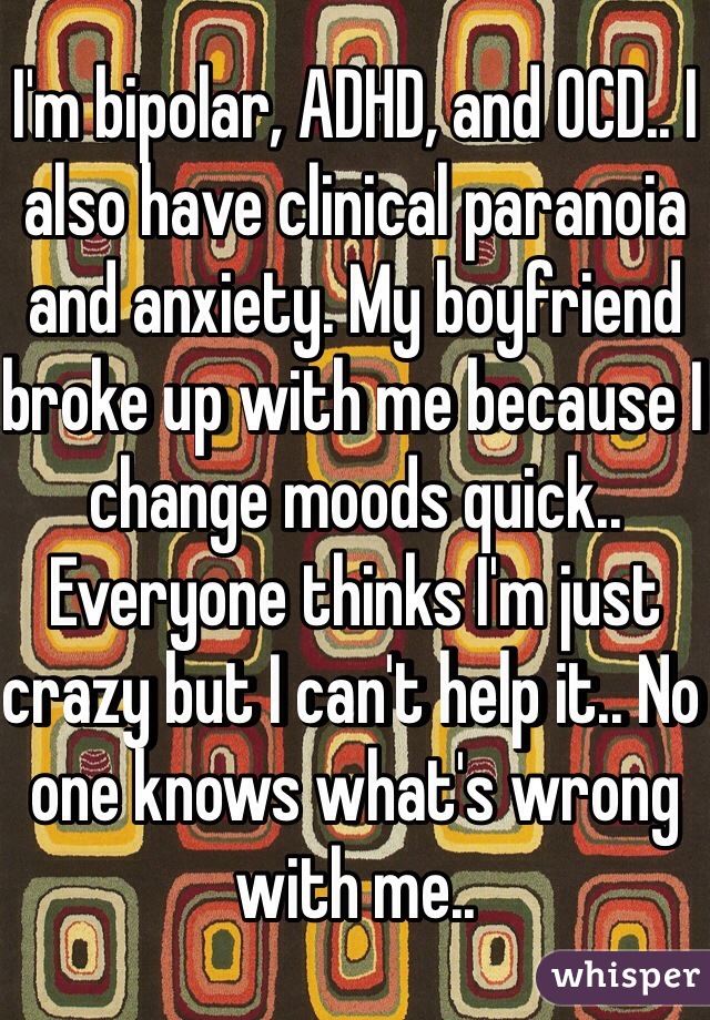 I'm bipolar, ADHD, and OCD.. I also have clinical paranoia and anxiety. My boyfriend broke up with me because I change moods quick.. Everyone thinks I'm just crazy but I can't help it.. No one knows what's wrong with me.. 