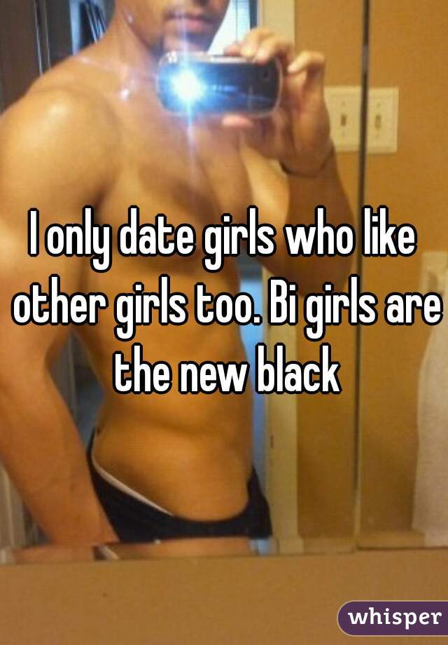 I only date girls who like other girls too. Bi girls are the new black
