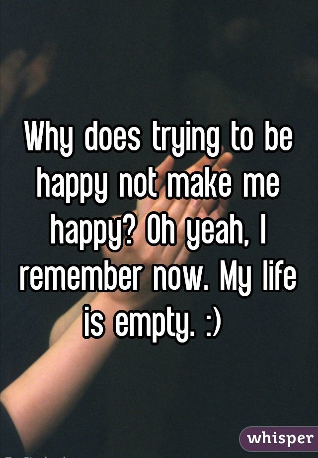 Why does trying to be happy not make me happy? Oh yeah, I remember now. My life is empty. :) 