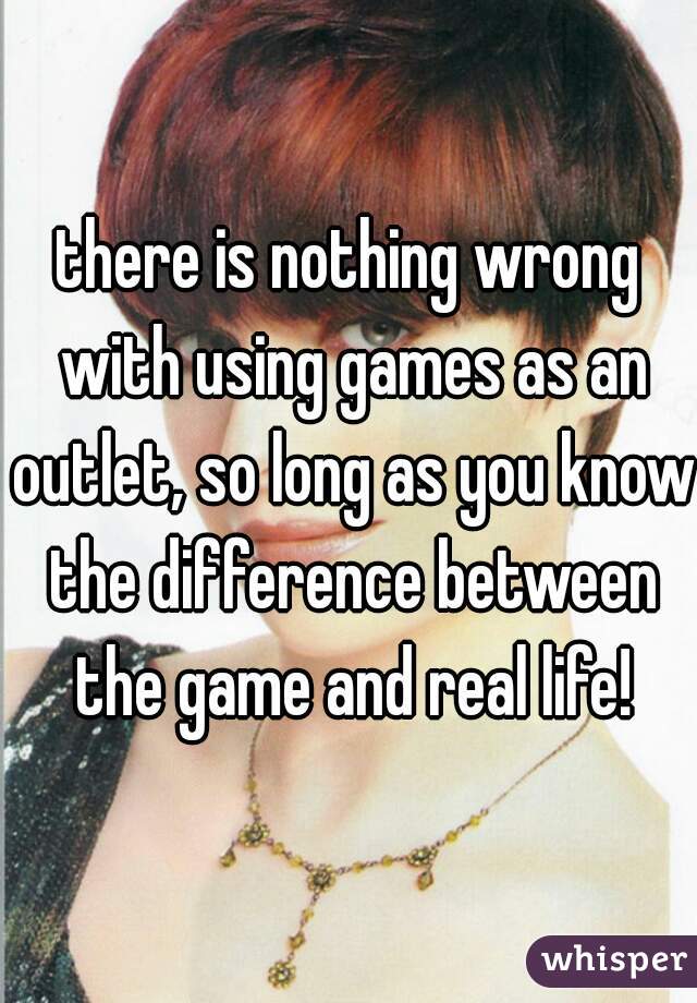 there is nothing wrong with using games as an outlet, so long as you know the difference between the game and real life!