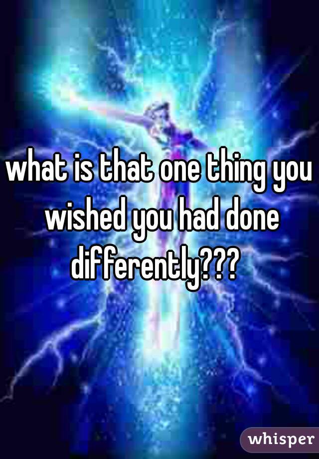what is that one thing you wished you had done differently???  