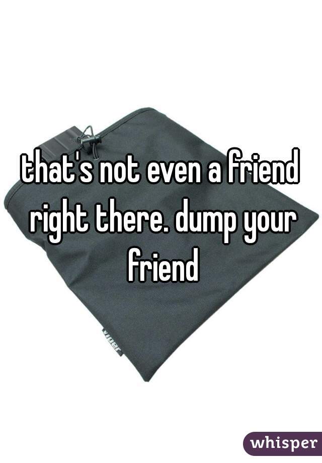 that's not even a friend right there. dump your friend