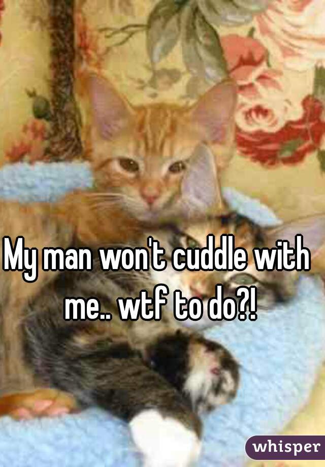 My man won't cuddle with me.. wtf to do?!