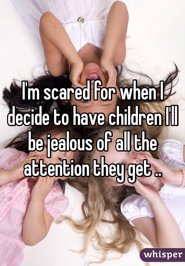 I'm scared for when I decide to have children I'll be jealous of all the attention they get .. 