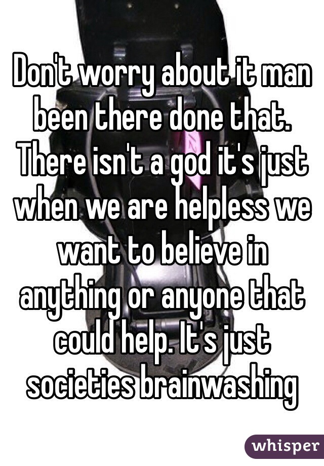 Don't worry about it man been there done that. There isn't a god it's just when we are helpless we want to believe in anything or anyone that could help. It's just societies brainwashing 