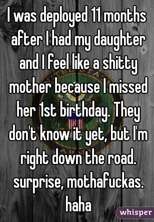 I was deployed 11 months after I had my daughter and I feel like a shitty mother because I missed her 1st birthday. They don't know it yet, but I'm right down the road. surprise, mothafuckas. haha