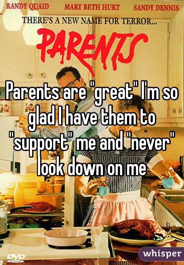 Parents are "great" I'm so glad I have them to "support" me and "never" look down on me