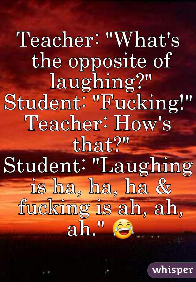 Teacher: "What's the opposite of laughing?"
Student: "Fucking!"
Teacher: How's that?"
Student: "Laughing is ha, ha, ha & fucking is ah, ah, ah." 😂 
