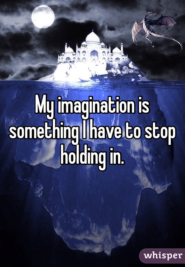 My imagination is something I have to stop holding in.
