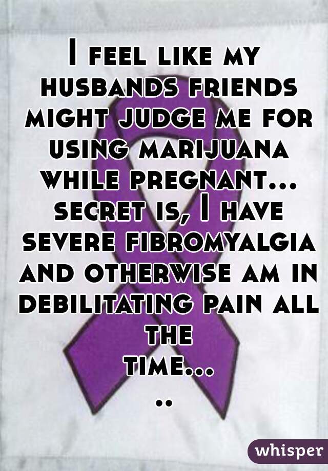 I feel like my husbands friends might judge me for using marijuana while pregnant... secret is, I have severe fibromyalgia and otherwise am in debilitating pain all the time.....