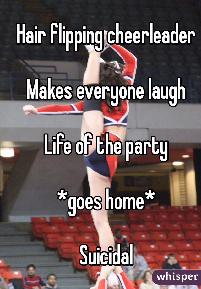Hair flipping cheerleader 

Makes everyone laugh 

Life of the party 

*goes home* 

Suicidal 