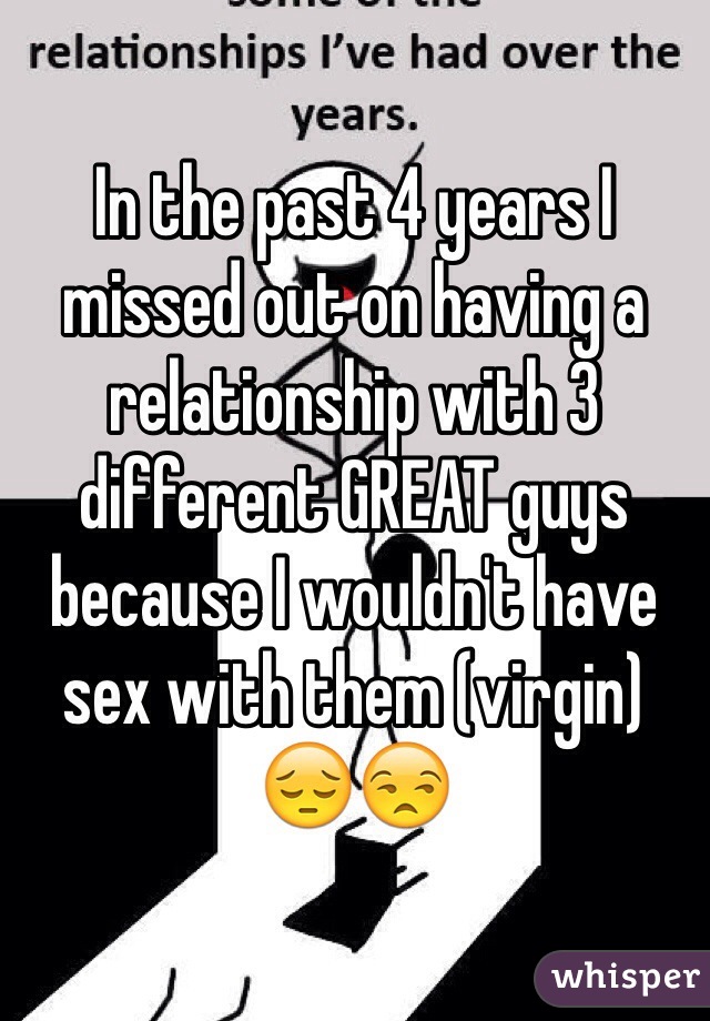 In the past 4 years I missed out on having a relationship with 3 different GREAT guys   because I wouldn't have sex with them (virgin) 😔😒