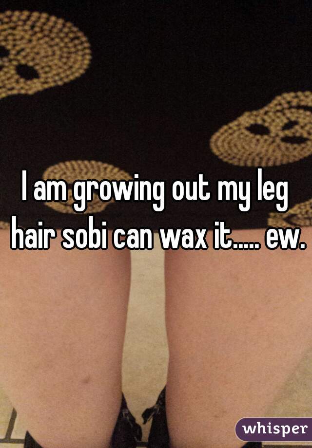 I am growing out my leg hair sobi can wax it..... ew.