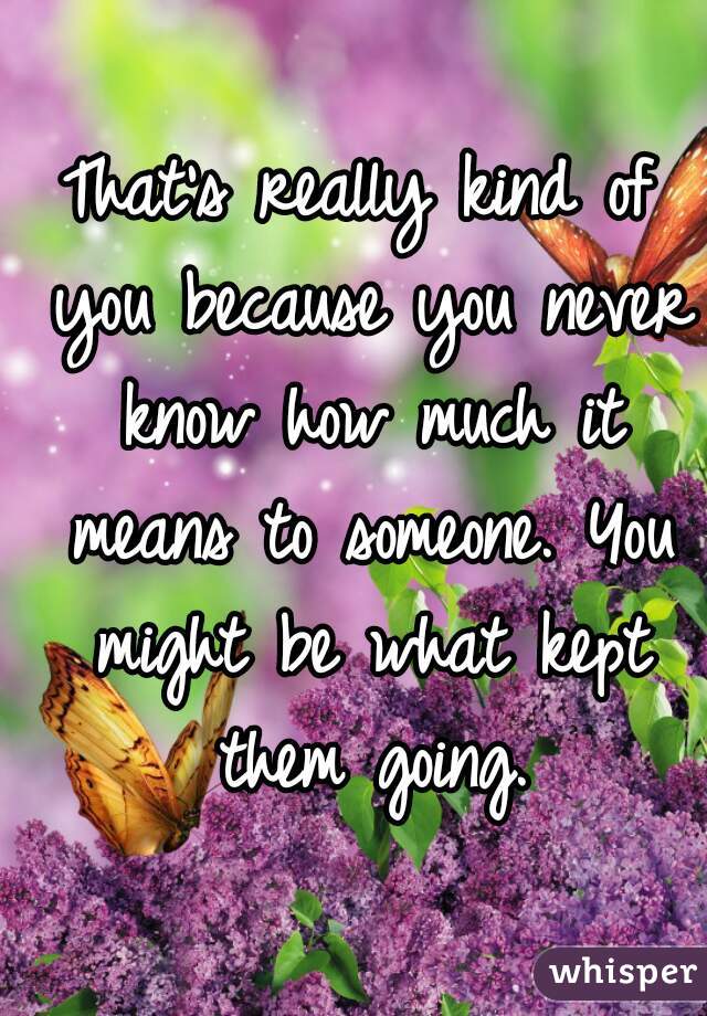 That's really kind of you because you never know how much it means to someone. You might be what kept them going.
