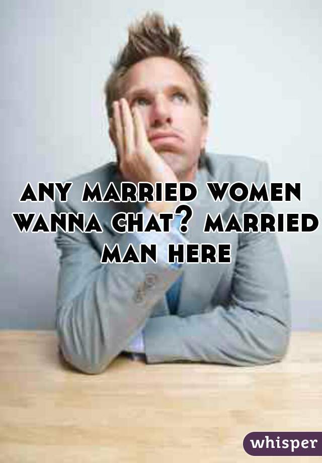 any married women wanna chat? married man here